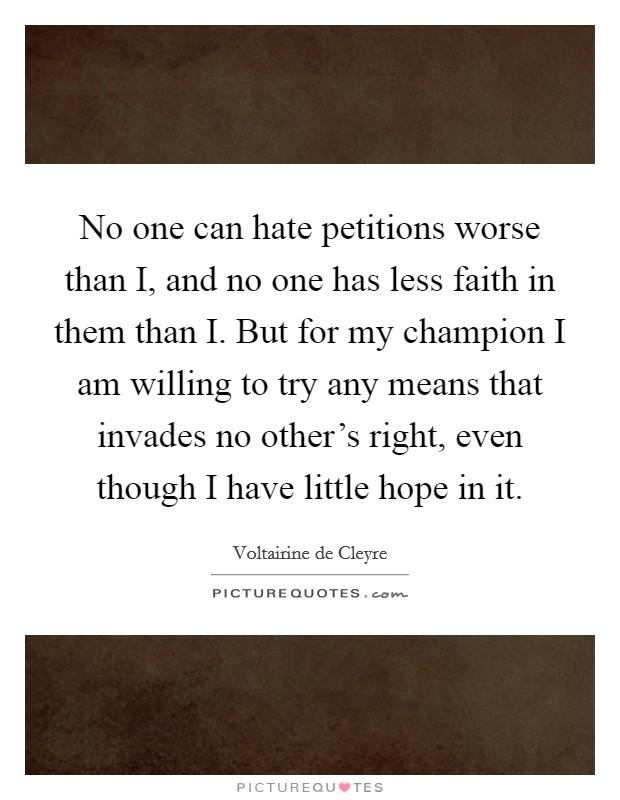 No one can hate petitions worse than I, and no one has less faith in them than I. But for my champion I am willing to try any means that invades no other's right, even though I have little hope in it Picture Quote #1