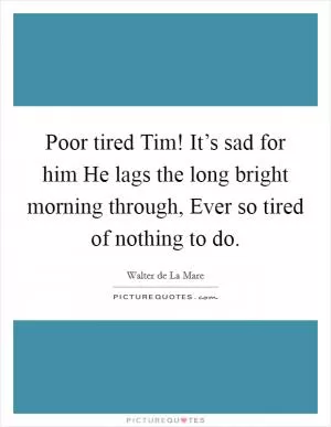 Poor tired Tim! It’s sad for him He lags the long bright morning through, Ever so tired of nothing to do Picture Quote #1