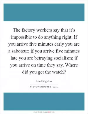 The factory workers say that it’s impossible to do anything right. If you arrive five minutes early you are a saboteur; if you arrive five minutes late you are betraying socialism; if you arrive on time they say, Where did you get the watch? Picture Quote #1
