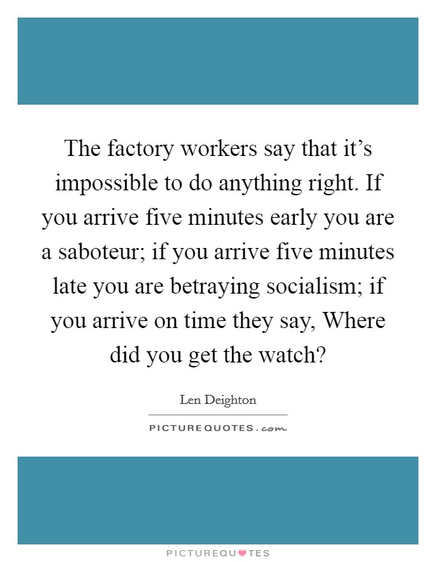 The factory workers say that it's impossible to do anything right. If you arrive five minutes early you are a saboteur; if you arrive five minutes late you are betraying socialism; if you arrive on time they say, Where did you get the watch? Picture Quote #1