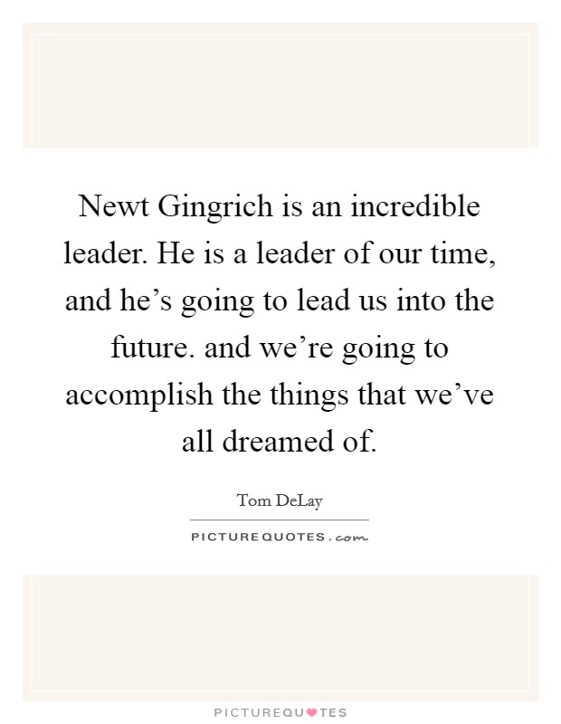 Newt Gingrich is an incredible leader. He is a leader of our time, and he's going to lead us into the future. and we're going to accomplish the things that we've all dreamed of Picture Quote #1