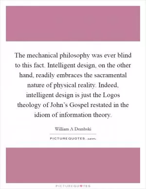The mechanical philosophy was ever blind to this fact. Intelligent design, on the other hand, readily embraces the sacramental nature of physical reality. Indeed, intelligent design is just the Logos theology of John’s Gospel restated in the idiom of information theory Picture Quote #1