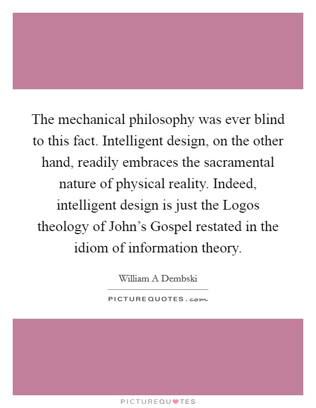 The mechanical philosophy was ever blind to this fact. Intelligent design, on the other hand, readily embraces the sacramental nature of physical reality. Indeed, intelligent design is just the Logos theology of John's Gospel restated in the idiom of information theory Picture Quote #1