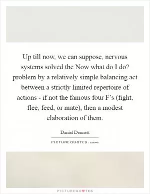 Up till now, we can suppose, nervous systems solved the Now what do I do? problem by a relatively simple balancing act between a strictly limited repertoire of actions - if not the famous four F’s (fight, flee, feed, or mate), then a modest elaboration of them Picture Quote #1
