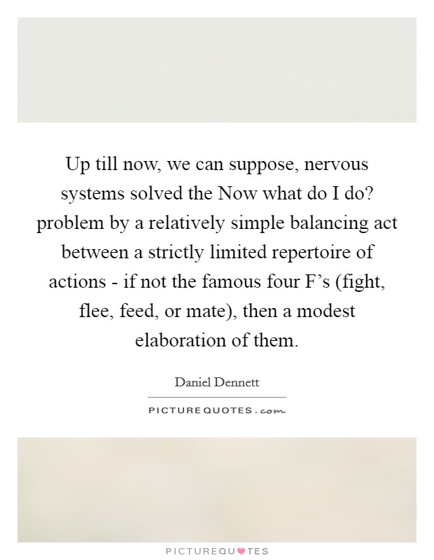 Up till now, we can suppose, nervous systems solved the Now what do I do? problem by a relatively simple balancing act between a strictly limited repertoire of actions - if not the famous four F's (fight, flee, feed, or mate), then a modest elaboration of them Picture Quote #1