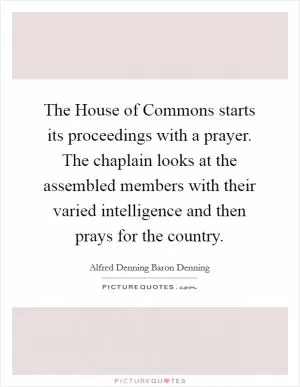 The House of Commons starts its proceedings with a prayer. The chaplain looks at the assembled members with their varied intelligence and then prays for the country Picture Quote #1