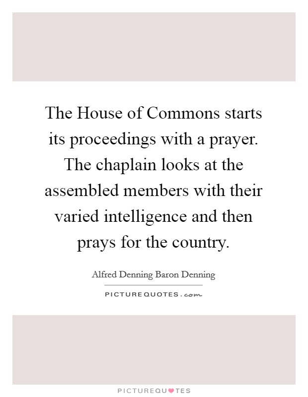 The House of Commons starts its proceedings with a prayer. The chaplain looks at the assembled members with their varied intelligence and then prays for the country Picture Quote #1