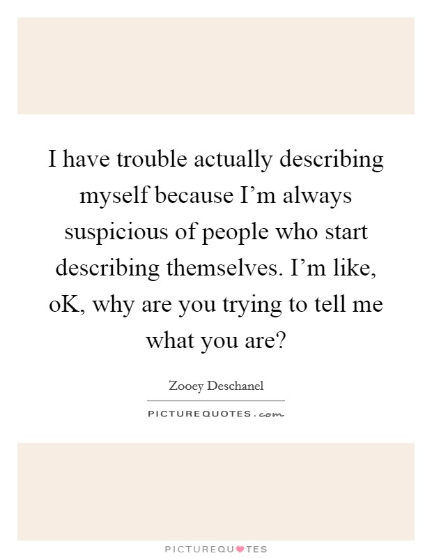 I have trouble actually describing myself because I'm always suspicious of people who start describing themselves. I'm like, oK, why are you trying to tell me what you are? Picture Quote #1