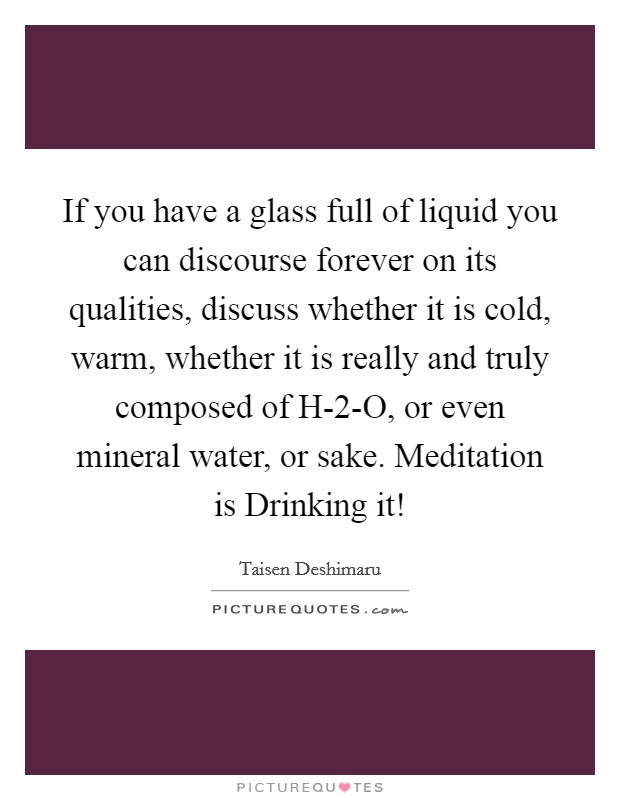 If you have a glass full of liquid you can discourse forever on its qualities, discuss whether it is cold, warm, whether it is really and truly composed of H-2-O, or even mineral water, or sake. Meditation is Drinking it! Picture Quote #1