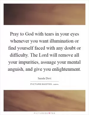 Pray to God with tears in your eyes whenever you want illumination or find yourself faced with any doubt or difficulty. The Lord will remove all your impurities, assuage your mental anguish, and give you enlightenment Picture Quote #1
