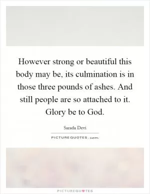 However strong or beautiful this body may be, its culmination is in those three pounds of ashes. And still people are so attached to it. Glory be to God Picture Quote #1