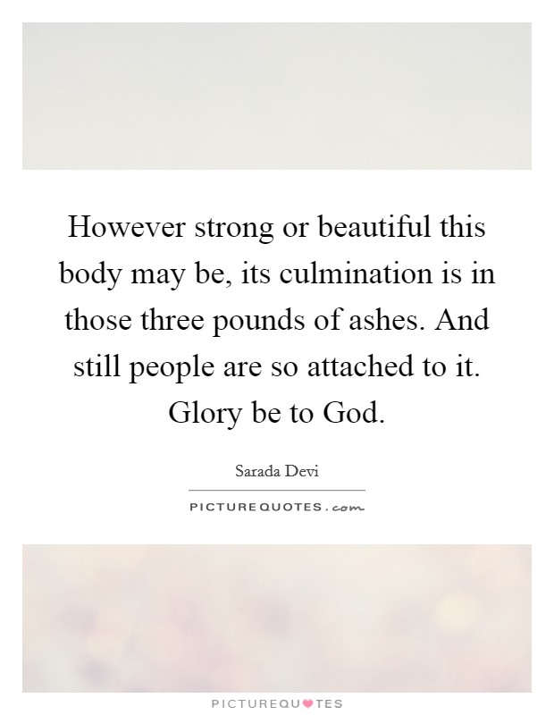However strong or beautiful this body may be, its culmination is in those three pounds of ashes. And still people are so attached to it. Glory be to God Picture Quote #1