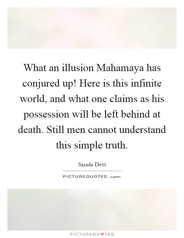 What an illusion Mahamaya has conjured up! Here is this infinite world, and what one claims as his possession will be left behind at death. Still men cannot understand this simple truth Picture Quote #1