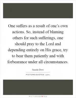 One suffers as a result of one’s own actions. So, instead of blaming others for such sufferings, one should pray to the Lord and depending entirely on His grace, try to bear them patiently and with forbearance under all circumstances Picture Quote #1