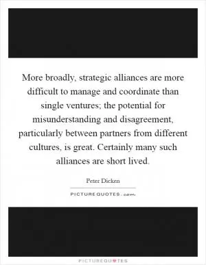 More broadly, strategic alliances are more difficult to manage and coordinate than single ventures; the potential for misunderstanding and disagreement, particularly between partners from different cultures, is great. Certainly many such alliances are short lived Picture Quote #1