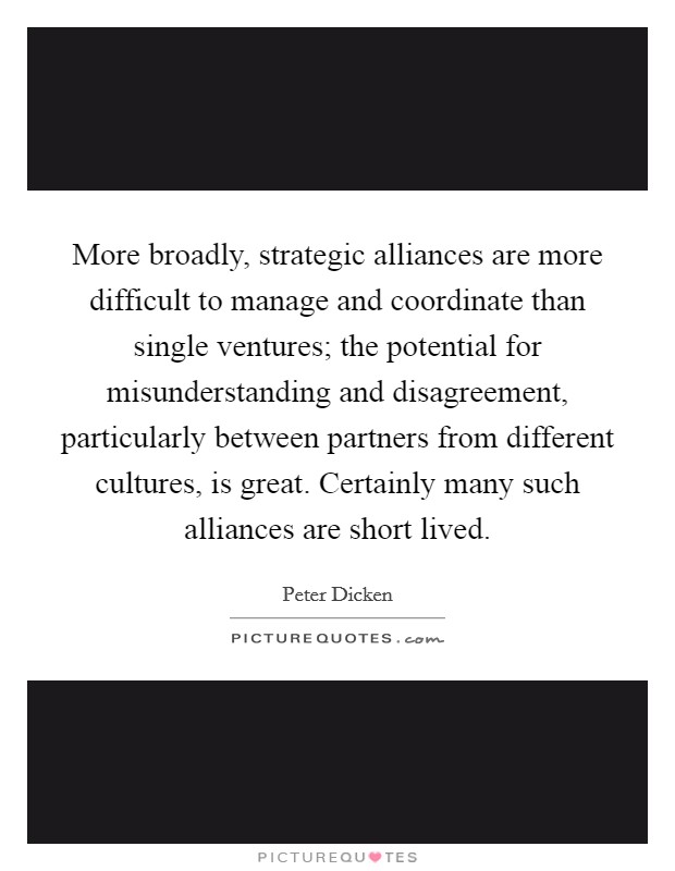 More broadly, strategic alliances are more difficult to manage and coordinate than single ventures; the potential for misunderstanding and disagreement, particularly between partners from different cultures, is great. Certainly many such alliances are short lived Picture Quote #1