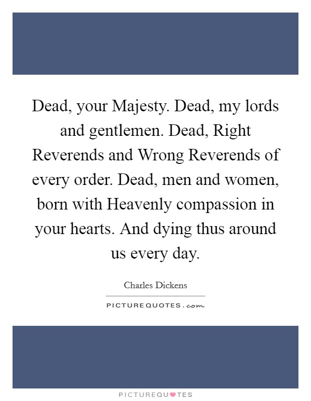 Dead, your Majesty. Dead, my lords and gentlemen. Dead, Right Reverends and Wrong Reverends of every order. Dead, men and women, born with Heavenly compassion in your hearts. And dying thus around us every day Picture Quote #1