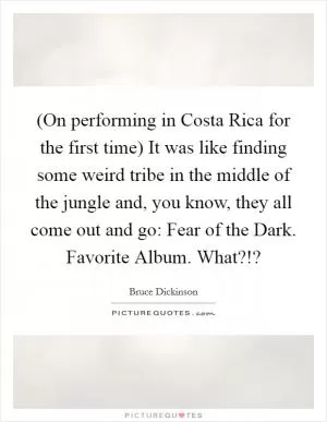 (On performing in Costa Rica for the first time) It was like finding some weird tribe in the middle of the jungle and, you know, they all come out and go: Fear of the Dark. Favorite Album. What?!? Picture Quote #1