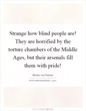 Strange how blind people are! They are horrified by the torture chambers of the Middle Ages, but their arsenals fill them with pride! Picture Quote #1