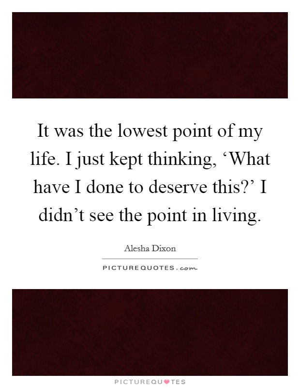 It was the lowest point of my life. I just kept thinking, ‘What have I done to deserve this?' I didn't see the point in living Picture Quote #1
