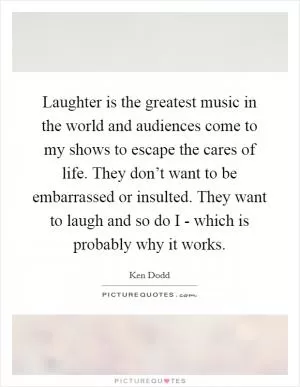 Laughter is the greatest music in the world and audiences come to my shows to escape the cares of life. They don’t want to be embarrassed or insulted. They want to laugh and so do I - which is probably why it works Picture Quote #1