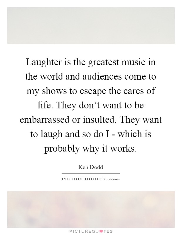 Laughter is the greatest music in the world and audiences come to my shows to escape the cares of life. They don't want to be embarrassed or insulted. They want to laugh and so do I - which is probably why it works Picture Quote #1