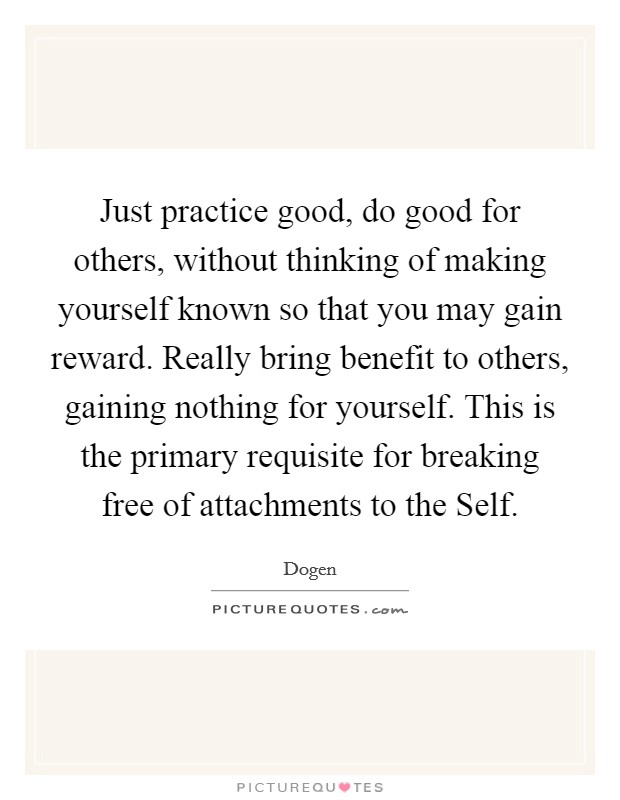 Just practice good, do good for others, without thinking of making yourself known so that you may gain reward. Really bring benefit to others, gaining nothing for yourself. This is the primary requisite for breaking free of attachments to the Self Picture Quote #1