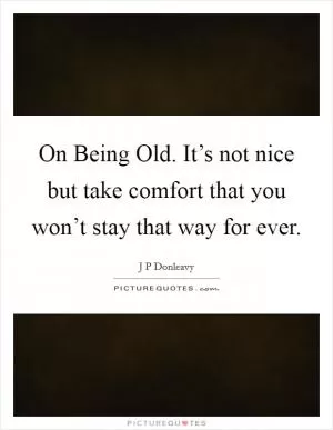 On Being Old. It’s not nice but take comfort that you won’t stay that way for ever Picture Quote #1