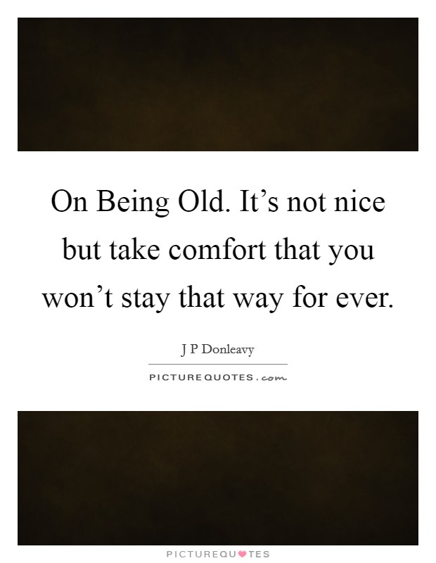 On Being Old. It's not nice but take comfort that you won't stay that way for ever Picture Quote #1