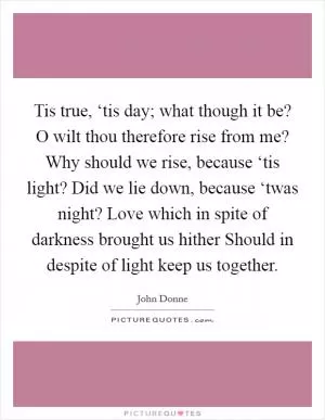 Tis true, ‘tis day; what though it be? O wilt thou therefore rise from me? Why should we rise, because ‘tis light? Did we lie down, because ‘twas night? Love which in spite of darkness brought us hither Should in despite of light keep us together Picture Quote #1