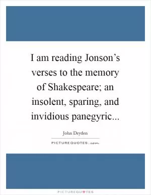 I am reading Jonson’s verses to the memory of Shakespeare; an insolent, sparing, and invidious panegyric Picture Quote #1
