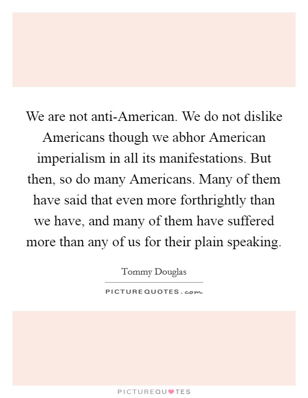 We are not anti-American. We do not dislike Americans though we abhor American imperialism in all its manifestations. But then, so do many Americans. Many of them have said that even more forthrightly than we have, and many of them have suffered more than any of us for their plain speaking Picture Quote #1