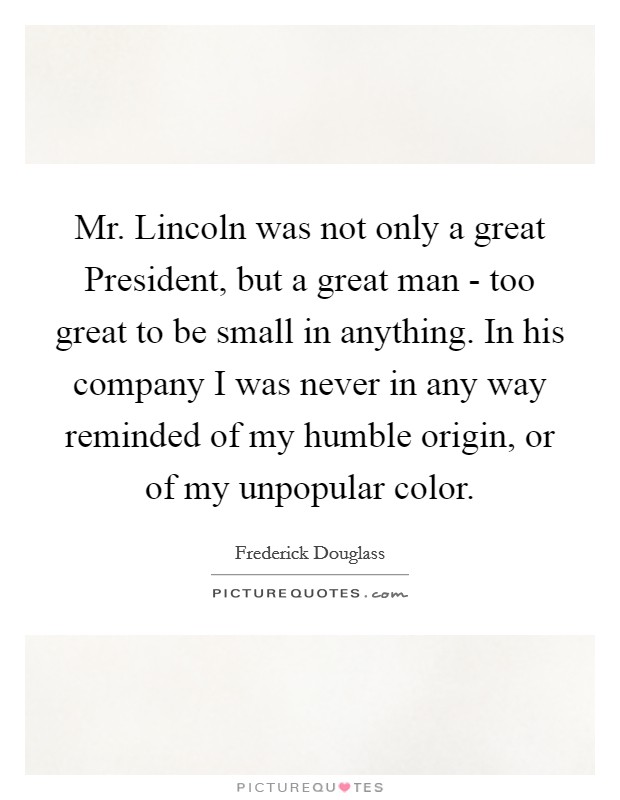 Mr. Lincoln was not only a great President, but a great man - too great to be small in anything. In his company I was never in any way reminded of my humble origin, or of my unpopular color Picture Quote #1