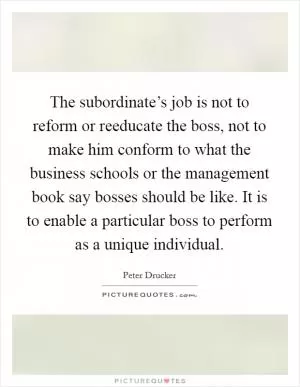 The subordinate’s job is not to reform or reeducate the boss, not to make him conform to what the business schools or the management book say bosses should be like. It is to enable a particular boss to perform as a unique individual Picture Quote #1
