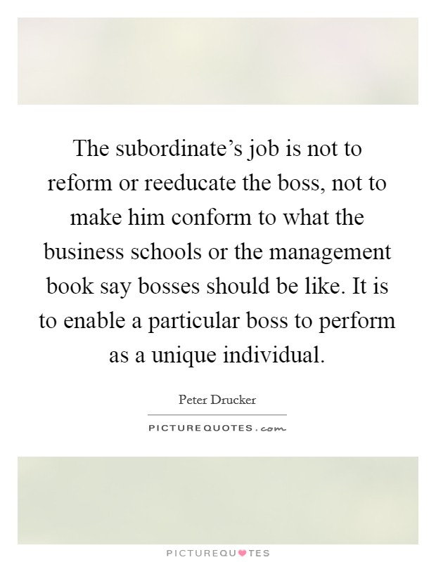 The subordinate's job is not to reform or reeducate the boss, not to make him conform to what the business schools or the management book say bosses should be like. It is to enable a particular boss to perform as a unique individual Picture Quote #1
