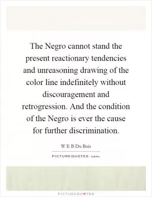 The Negro cannot stand the present reactionary tendencies and unreasoning drawing of the color line indefinitely without discouragement and retrogression. And the condition of the Negro is ever the cause for further discrimination Picture Quote #1