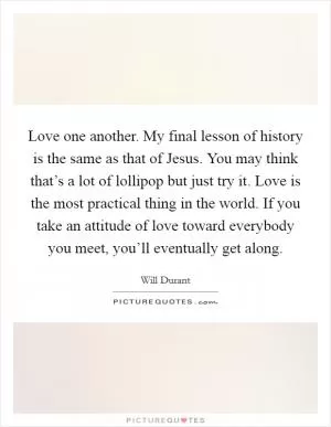 Love one another. My final lesson of history is the same as that of Jesus. You may think that’s a lot of lollipop but just try it. Love is the most practical thing in the world. If you take an attitude of love toward everybody you meet, you’ll eventually get along Picture Quote #1