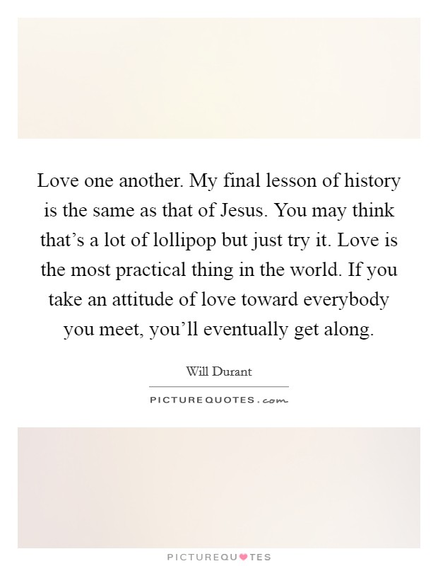 Love one another. My final lesson of history is the same as that of Jesus. You may think that's a lot of lollipop but just try it. Love is the most practical thing in the world. If you take an attitude of love toward everybody you meet, you'll eventually get along Picture Quote #1