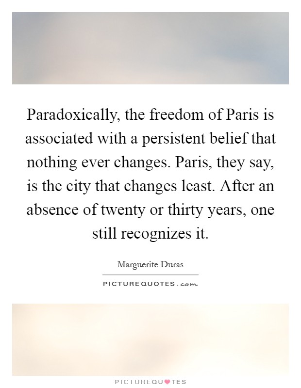 Paradoxically, the freedom of Paris is associated with a persistent belief that nothing ever changes. Paris, they say, is the city that changes least. After an absence of twenty or thirty years, one still recognizes it Picture Quote #1