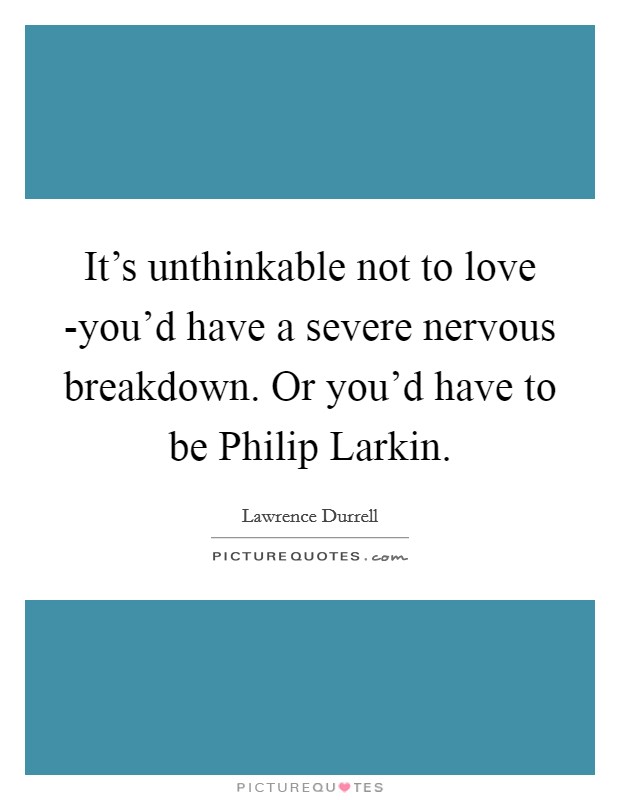 It's unthinkable not to love -you'd have a severe nervous breakdown. Or you'd have to be Philip Larkin Picture Quote #1