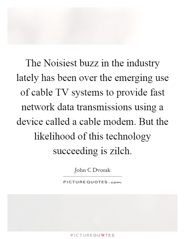 The Noisiest buzz in the industry lately has been over the emerging use of cable TV systems to provide fast network data transmissions using a device called a cable modem. But the likelihood of this technology succeeding is zilch Picture Quote #1