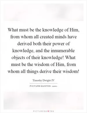 What must be the knowledge of Him, from whom all created minds have derived both their power of knowledge, and the innumerable objects of their knowledge! What must be the wisdom of Him, from whom all things derive their wisdom! Picture Quote #1