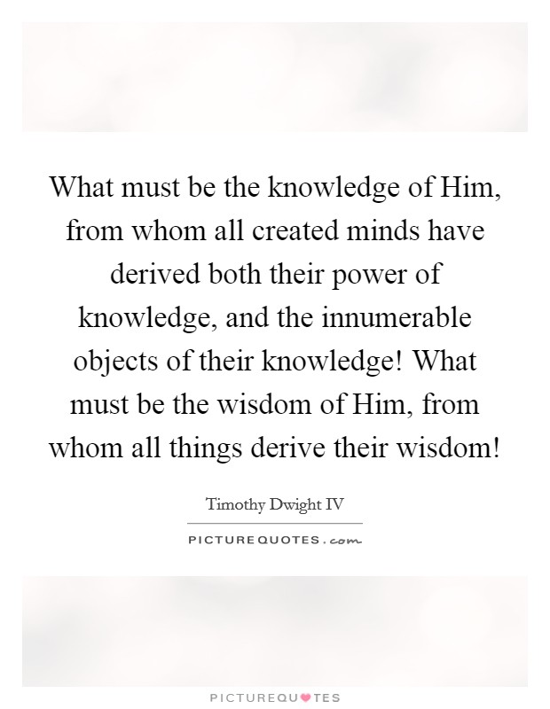 What must be the knowledge of Him, from whom all created minds have derived both their power of knowledge, and the innumerable objects of their knowledge! What must be the wisdom of Him, from whom all things derive their wisdom! Picture Quote #1