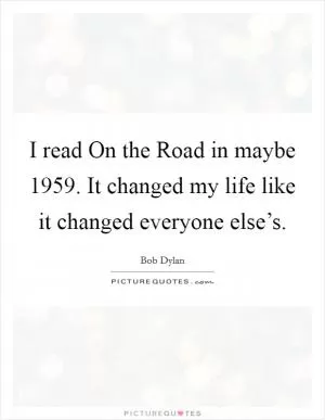 I read On the Road in maybe 1959. It changed my life like it changed everyone else’s Picture Quote #1