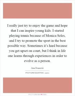 I really just try to enjoy the game and hope that I can inspire young kids. I started playing tennis because of Monica Seles, and I try to promote the sport in the best possible way. Sometimes it’s hard because you get upset on court, but I think in life one learns through experiences in order to evolve as a person Picture Quote #1