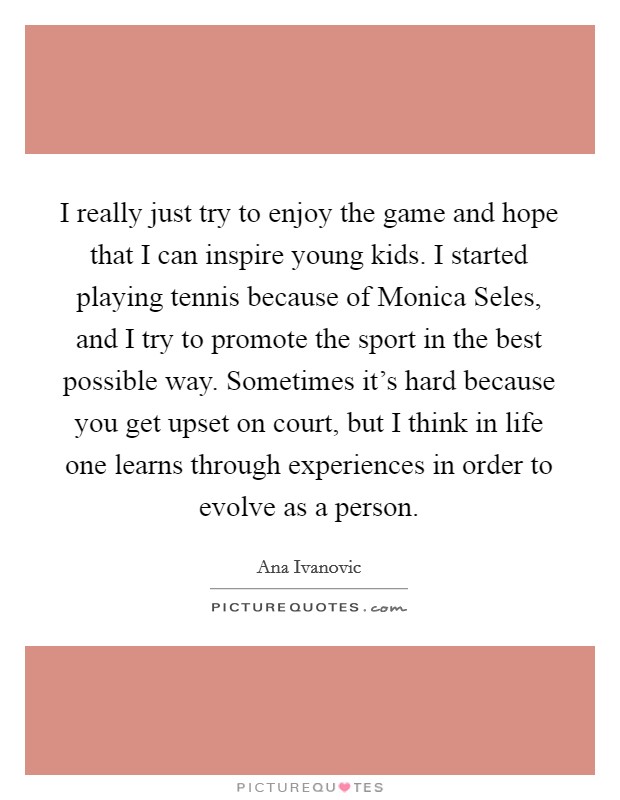 I really just try to enjoy the game and hope that I can inspire young kids. I started playing tennis because of Monica Seles, and I try to promote the sport in the best possible way. Sometimes it's hard because you get upset on court, but I think in life one learns through experiences in order to evolve as a person Picture Quote #1