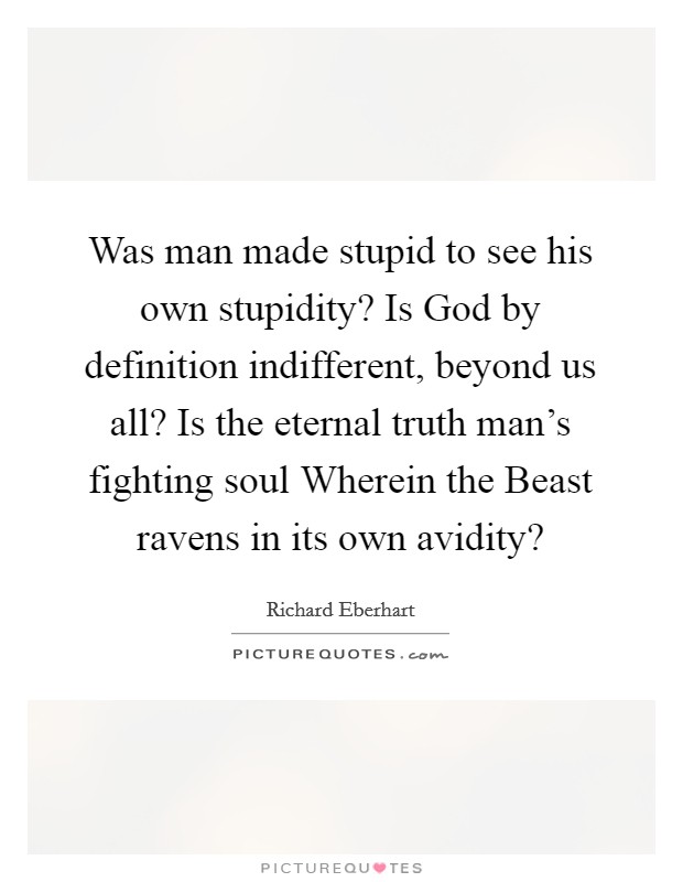 Was man made stupid to see his own stupidity? Is God by definition indifferent, beyond us all? Is the eternal truth man's fighting soul Wherein the Beast ravens in its own avidity? Picture Quote #1