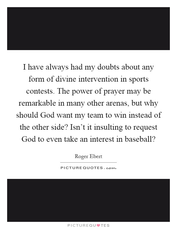 I have always had my doubts about any form of divine intervention in sports contests. The power of prayer may be remarkable in many other arenas, but why should God want my team to win instead of the other side? Isn't it insulting to request God to even take an interest in baseball? Picture Quote #1