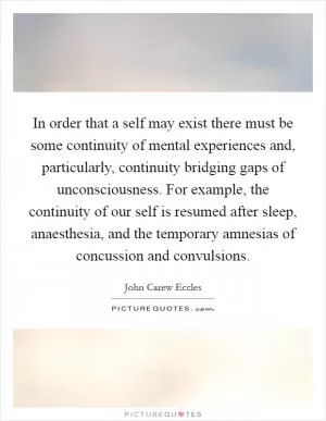 In order that a self may exist there must be some continuity of mental experiences and, particularly, continuity bridging gaps of unconsciousness. For example, the continuity of our self is resumed after sleep, anaesthesia, and the temporary amnesias of concussion and convulsions Picture Quote #1