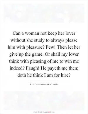 Can a woman not keep her lover without she study to always please him with pleasure? Pew! Then let her give up the game. Or shall my lover think with pleasing of me to win me indeed? Faugh! He payeth me then; doth he think I am for hire? Picture Quote #1